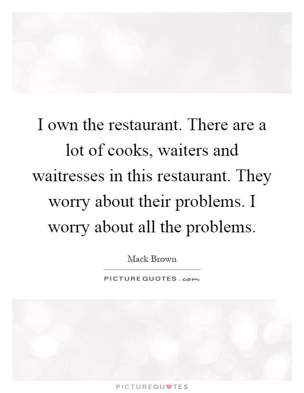 I own the restaurant. There are a lot of cooks, waiters and waitresses in this restaurant. They worry about their problems. I worry about all the problems Picture Quote #1