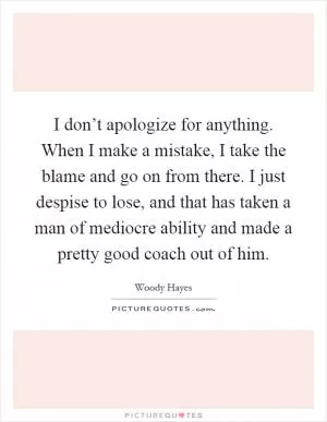 I don’t apologize for anything. When I make a mistake, I take the blame and go on from there. I just despise to lose, and that has taken a man of mediocre ability and made a pretty good coach out of him Picture Quote #1
