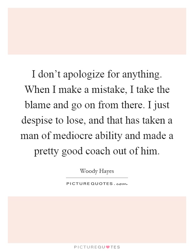 I don't apologize for anything. When I make a mistake, I take the blame and go on from there. I just despise to lose, and that has taken a man of mediocre ability and made a pretty good coach out of him Picture Quote #1