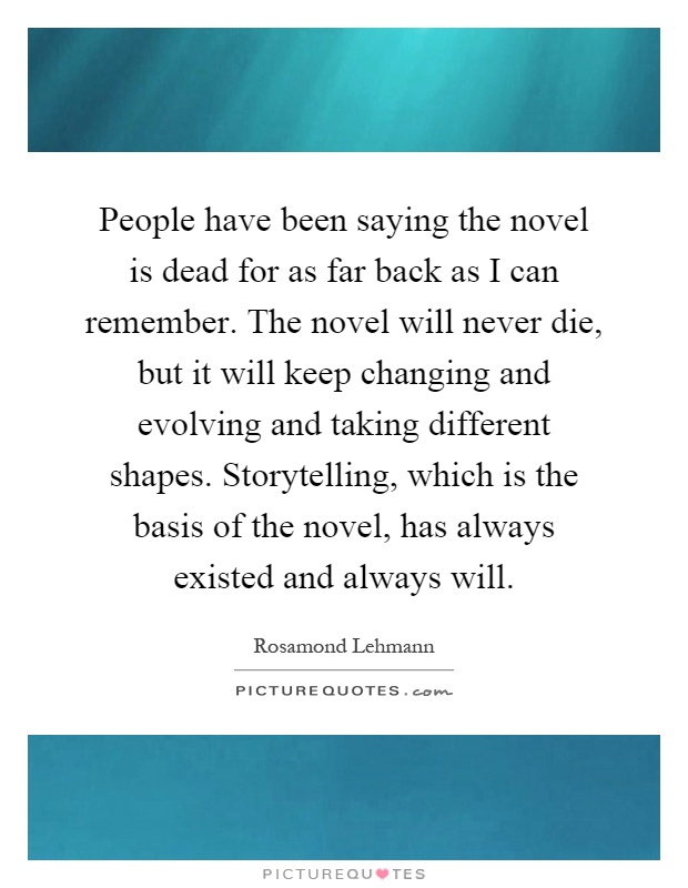 People have been saying the novel is dead for as far back as I can remember. The novel will never die, but it will keep changing and evolving and taking different shapes. Storytelling, which is the basis of the novel, has always existed and always will Picture Quote #1