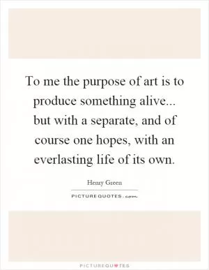 To me the purpose of art is to produce something alive... but with a separate, and of course one hopes, with an everlasting life of its own Picture Quote #1