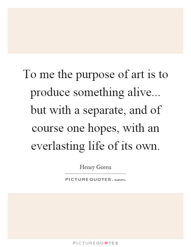 To me the purpose of art is to produce something alive... but with a separate, and of course one hopes, with an everlasting life of its own Picture Quote #1