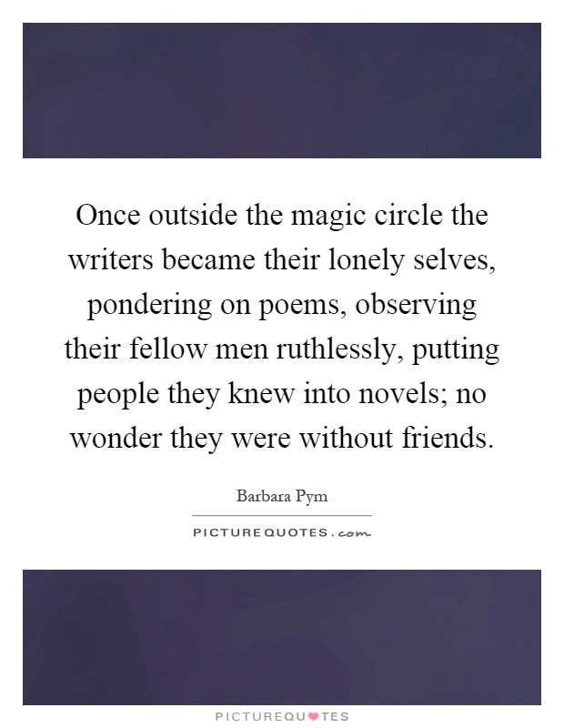 Once outside the magic circle the writers became their lonely selves, pondering on poems, observing their fellow men ruthlessly, putting people they knew into novels; no wonder they were without friends Picture Quote #1