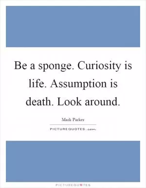 Be a sponge. Curiosity is life. Assumption is death. Look around Picture Quote #1