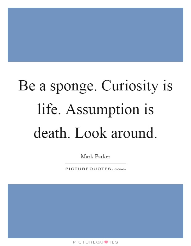 Be a sponge. Curiosity is life. Assumption is death. Look around Picture Quote #1