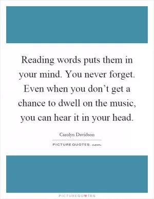 Reading words puts them in your mind. You never forget. Even when you don’t get a chance to dwell on the music, you can hear it in your head Picture Quote #1