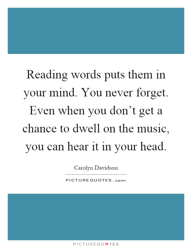 Reading words puts them in your mind. You never forget. Even when you don't get a chance to dwell on the music, you can hear it in your head Picture Quote #1