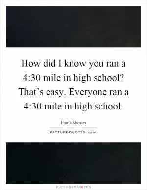 How did I know you ran a 4:30 mile in high school? That’s easy. Everyone ran a 4:30 mile in high school Picture Quote #1