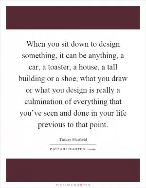 When you sit down to design something, it can be anything, a car, a toaster, a house, a tall building or a shoe, what you draw or what you design is really a culmination of everything that you’ve seen and done in your life previous to that point Picture Quote #1