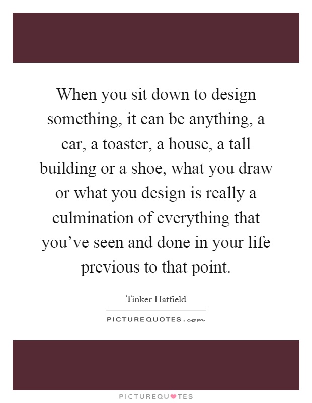 When you sit down to design something, it can be anything, a car, a toaster, a house, a tall building or a shoe, what you draw or what you design is really a culmination of everything that you've seen and done in your life previous to that point Picture Quote #1