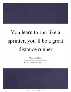 You learn to run like a sprinter, you’ll be a great distance runner Picture Quote #1