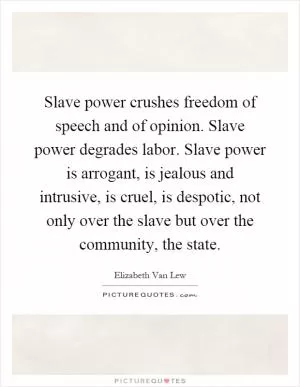 Slave power crushes freedom of speech and of opinion. Slave power degrades labor. Slave power is arrogant, is jealous and intrusive, is cruel, is despotic, not only over the slave but over the community, the state Picture Quote #1