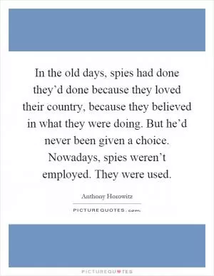 In the old days, spies had done they’d done because they loved their country, because they believed in what they were doing. But he’d never been given a choice. Nowadays, spies weren’t employed. They were used Picture Quote #1