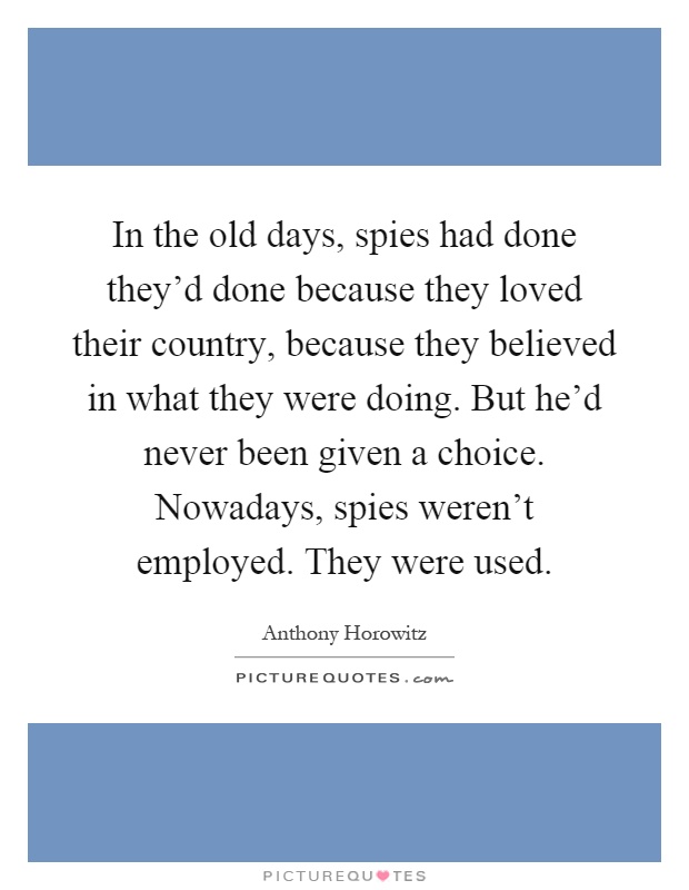 In the old days, spies had done they'd done because they loved their country, because they believed in what they were doing. But he'd never been given a choice. Nowadays, spies weren't employed. They were used Picture Quote #1
