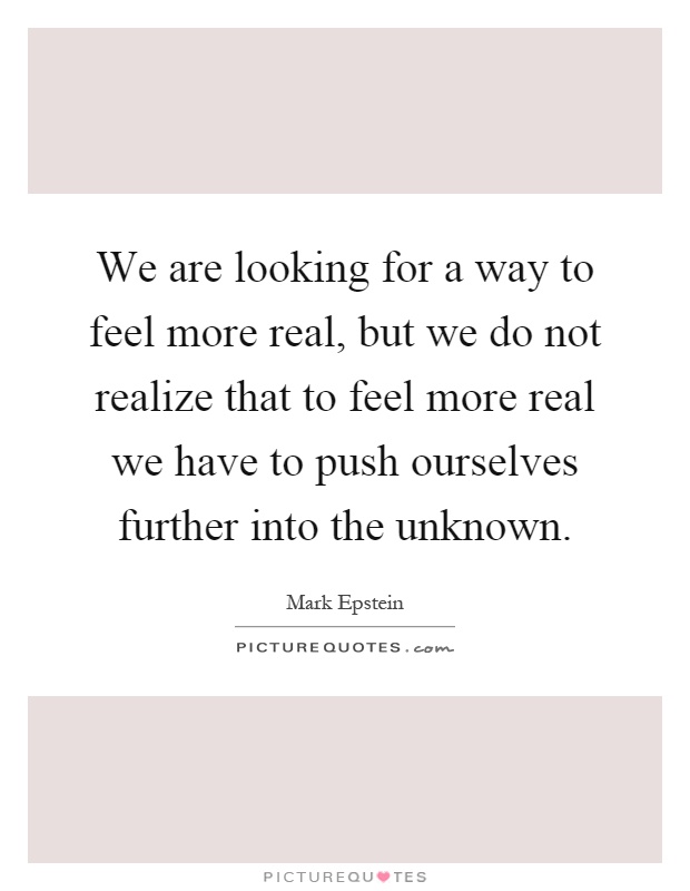 We are looking for a way to feel more real, but we do not realize that to feel more real we have to push ourselves further into the unknown Picture Quote #1