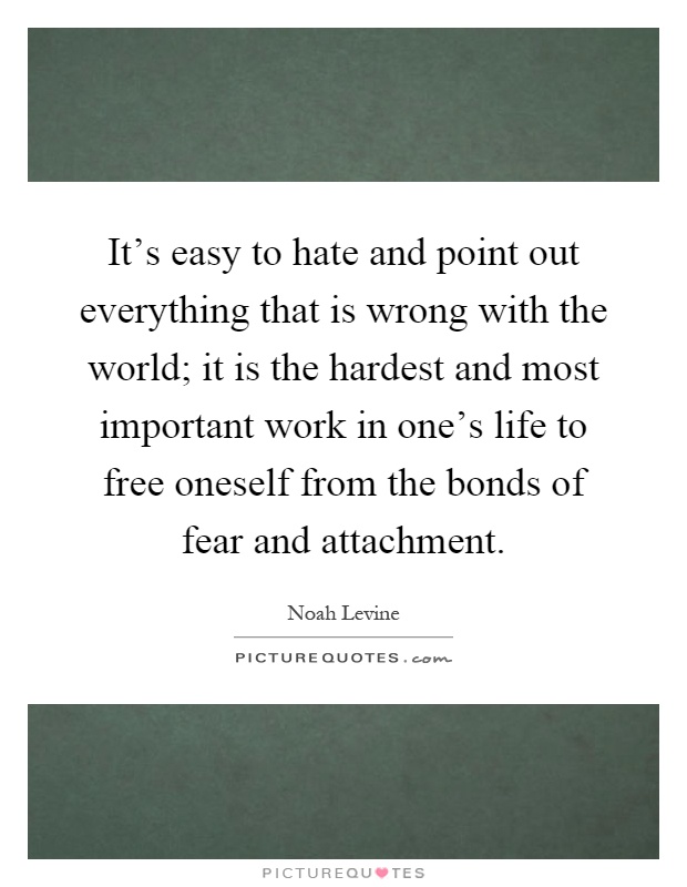 It's easy to hate and point out everything that is wrong with the world; it is the hardest and most important work in one's life to free oneself from the bonds of fear and attachment Picture Quote #1