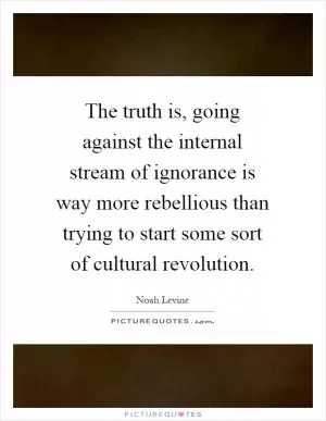 The truth is, going against the internal stream of ignorance is way more rebellious than trying to start some sort of cultural revolution Picture Quote #1