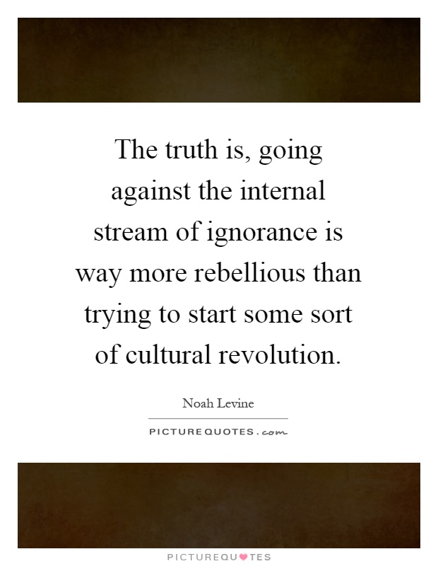 The truth is, going against the internal stream of ignorance is way more rebellious than trying to start some sort of cultural revolution Picture Quote #1