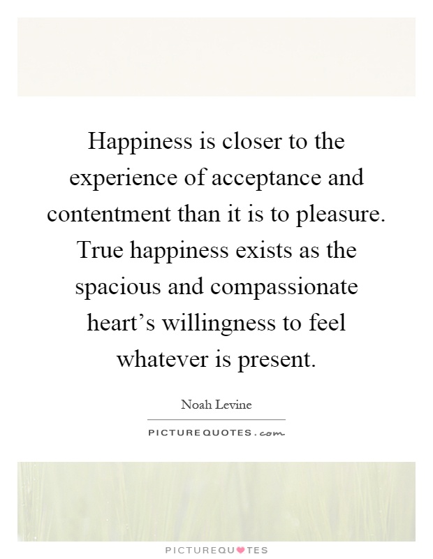 Happiness is closer to the experience of acceptance and contentment than it is to pleasure. True happiness exists as the spacious and compassionate heart's willingness to feel whatever is present Picture Quote #1