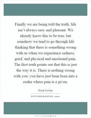 Finally we are being told the truth: life isn’t always easy and pleasant. We already know this to be true, but somehow we tend to go through life thinking that there is something wrong with us when we experience sadness, grief, and physical and emotional pain. The first truth points out that this is just the way it is. There is nothing wrong with you: you have just been born into a realm where pain is a given Picture Quote #1