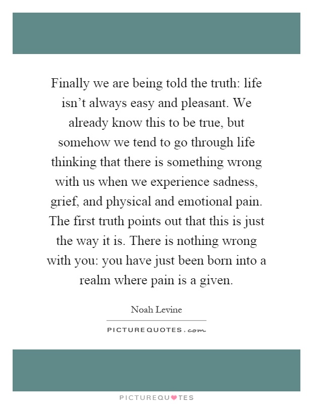 Finally we are being told the truth: life isn't always easy and pleasant. We already know this to be true, but somehow we tend to go through life thinking that there is something wrong with us when we experience sadness, grief, and physical and emotional pain. The first truth points out that this is just the way it is. There is nothing wrong with you: you have just been born into a realm where pain is a given Picture Quote #1