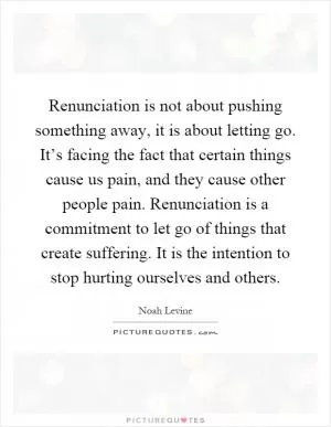 Renunciation is not about pushing something away, it is about letting go. It’s facing the fact that certain things cause us pain, and they cause other people pain. Renunciation is a commitment to let go of things that create suffering. It is the intention to stop hurting ourselves and others Picture Quote #1