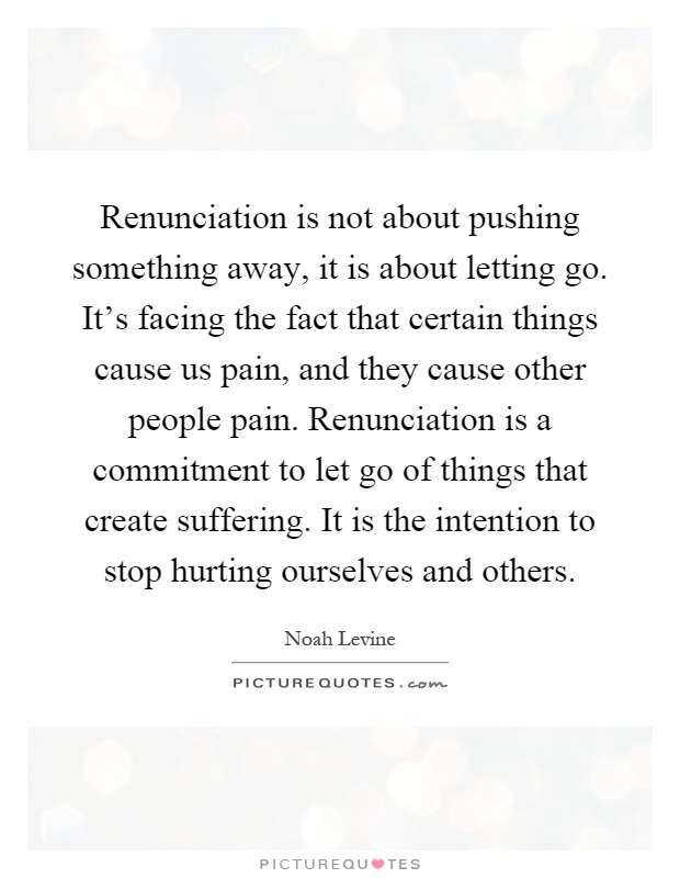 Renunciation is not about pushing something away, it is about letting go. It's facing the fact that certain things cause us pain, and they cause other people pain. Renunciation is a commitment to let go of things that create suffering. It is the intention to stop hurting ourselves and others Picture Quote #1