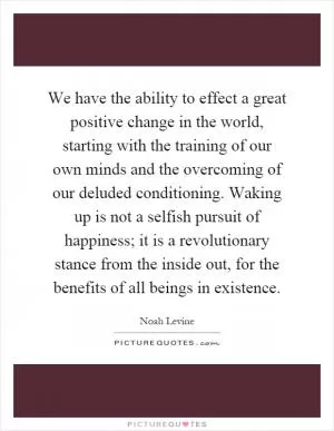 We have the ability to effect a great positive change in the world, starting with the training of our own minds and the overcoming of our deluded conditioning. Waking up is not a selfish pursuit of happiness; it is a revolutionary stance from the inside out, for the benefits of all beings in existence Picture Quote #1