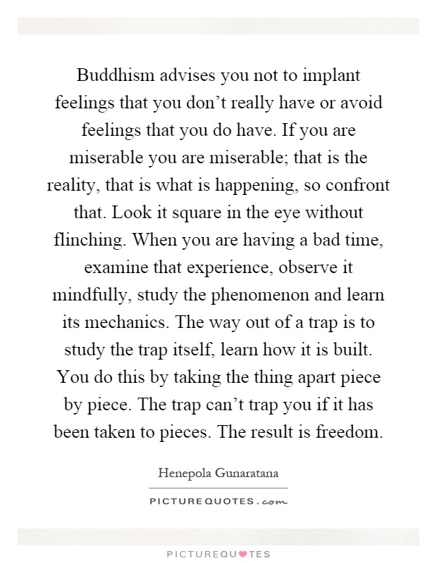 Buddhism advises you not to implant feelings that you don't really have or avoid feelings that you do have. If you are miserable you are miserable; that is the reality, that is what is happening, so confront that. Look it square in the eye without flinching. When you are having a bad time, examine that experience, observe it mindfully, study the phenomenon and learn its mechanics. The way out of a trap is to study the trap itself, learn how it is built. You do this by taking the thing apart piece by piece. The trap can't trap you if it has been taken to pieces. The result is freedom Picture Quote #1