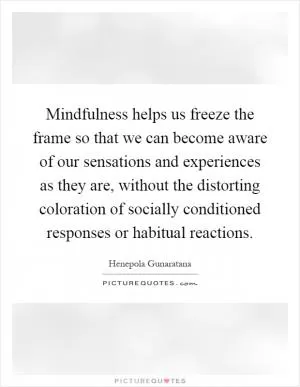 Mindfulness helps us freeze the frame so that we can become aware of our sensations and experiences as they are, without the distorting coloration of socially conditioned responses or habitual reactions Picture Quote #1
