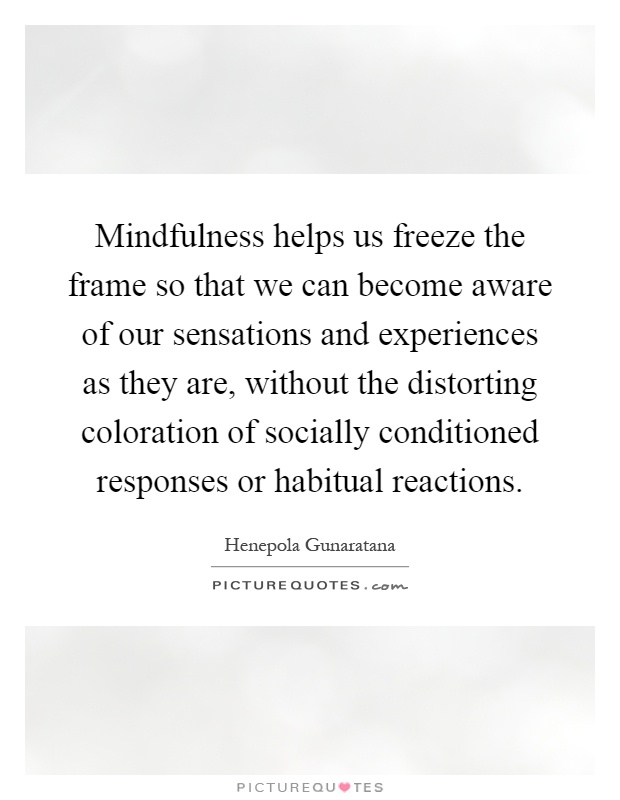 Mindfulness helps us freeze the frame so that we can become aware of our sensations and experiences as they are, without the distorting coloration of socially conditioned responses or habitual reactions Picture Quote #1