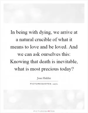 In being with dying, we arrive at a natural crucible of what it means to love and be loved. And we can ask ourselves this: Knowing that death is inevitable, what is most precious today? Picture Quote #1