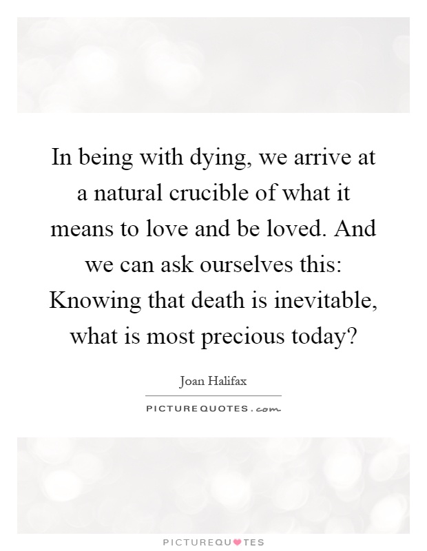 In being with dying, we arrive at a natural crucible of what it means to love and be loved. And we can ask ourselves this: Knowing that death is inevitable, what is most precious today? Picture Quote #1