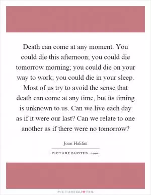 Death can come at any moment. You could die this afternoon; you could die tomorrow morning; you could die on your way to work; you could die in your sleep. Most of us try to avoid the sense that death can come at any time, but its timing is unknown to us. Can we live each day as if it were our last? Can we relate to one another as if there were no tomorrow? Picture Quote #1