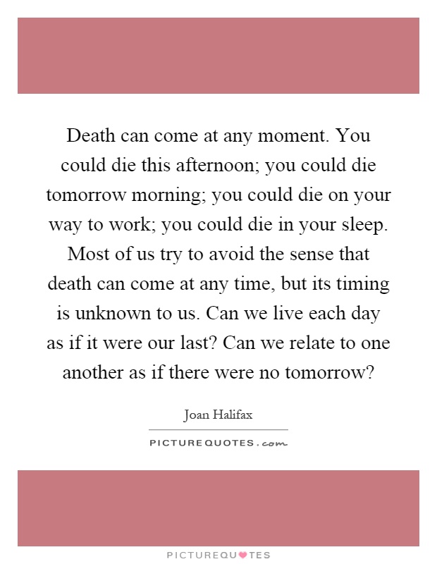 Death can come at any moment. You could die this afternoon; you could die tomorrow morning; you could die on your way to work; you could die in your sleep. Most of us try to avoid the sense that death can come at any time, but its timing is unknown to us. Can we live each day as if it were our last? Can we relate to one another as if there were no tomorrow? Picture Quote #1