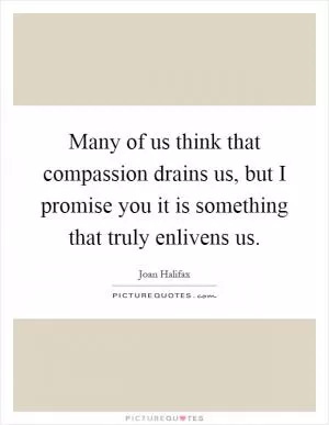 Many of us think that compassion drains us, but I promise you it is something that truly enlivens us Picture Quote #1
