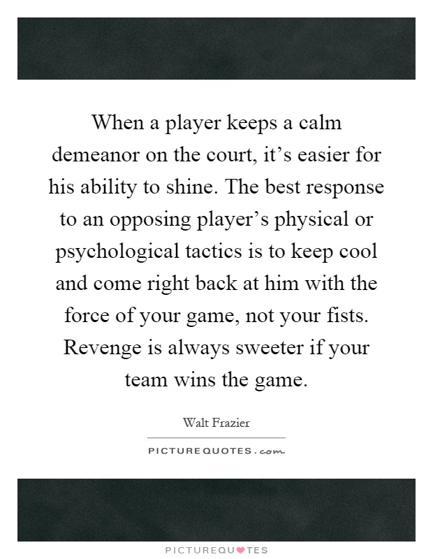 When a player keeps a calm demeanor on the court, it's easier for his ability to shine. The best response to an opposing player's physical or psychological tactics is to keep cool and come right back at him with the force of your game, not your fists. Revenge is always sweeter if your team wins the game Picture Quote #1