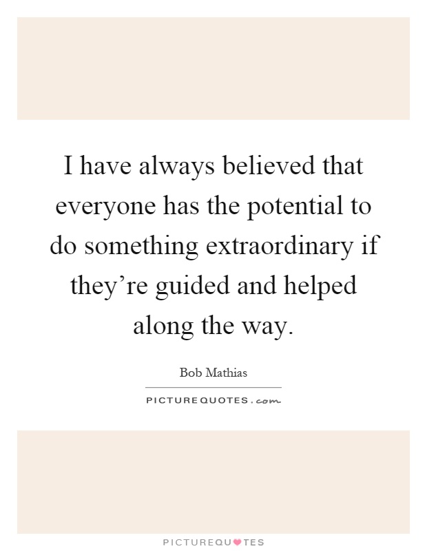 I have always believed that everyone has the potential to do something extraordinary if they're guided and helped along the way Picture Quote #1