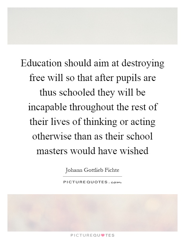 Education should aim at destroying free will so that after pupils are thus schooled they will be incapable throughout the rest of their lives of thinking or acting otherwise than as their school masters would have wished Picture Quote #1