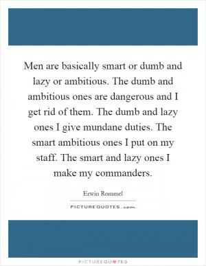 Men are basically smart or dumb and lazy or ambitious. The dumb and ambitious ones are dangerous and I get rid of them. The dumb and lazy ones I give mundane duties. The smart ambitious ones I put on my staff. The smart and lazy ones I make my commanders Picture Quote #1