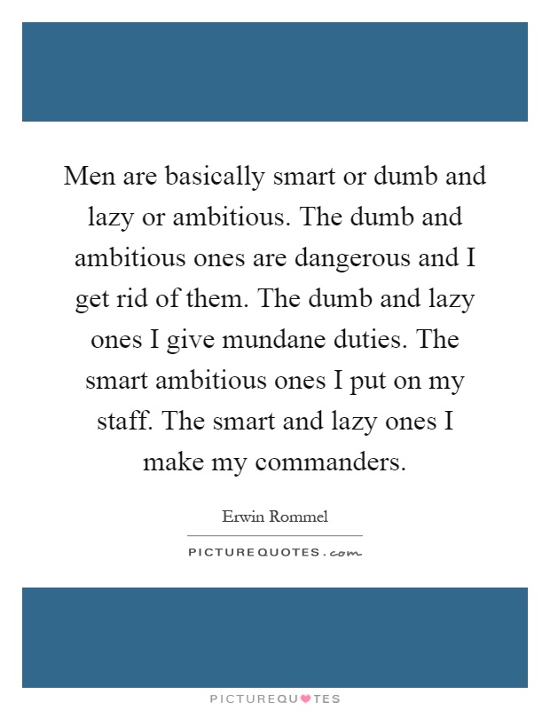 Men are basically smart or dumb and lazy or ambitious. The dumb and ambitious ones are dangerous and I get rid of them. The dumb and lazy ones I give mundane duties. The smart ambitious ones I put on my staff. The smart and lazy ones I make my commanders Picture Quote #1