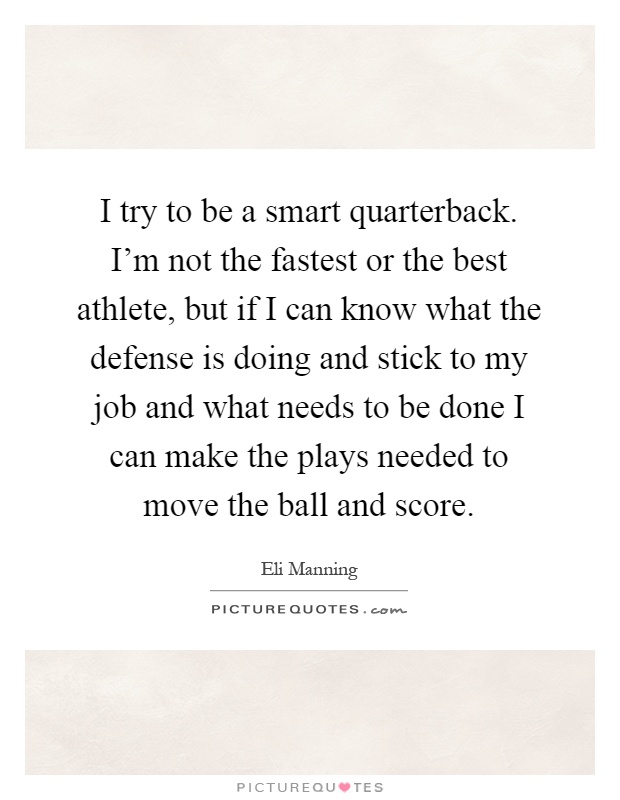 I try to be a smart quarterback. I'm not the fastest or the best athlete, but if I can know what the defense is doing and stick to my job and what needs to be done I can make the plays needed to move the ball and score Picture Quote #1