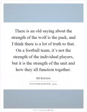 There is an old saying about the strength of the wolf is the pack, and I think there is a lot of truth to that. On a football team, it’s not the strength of the individual players, but it is the strength of the unit and how they all function together Picture Quote #1