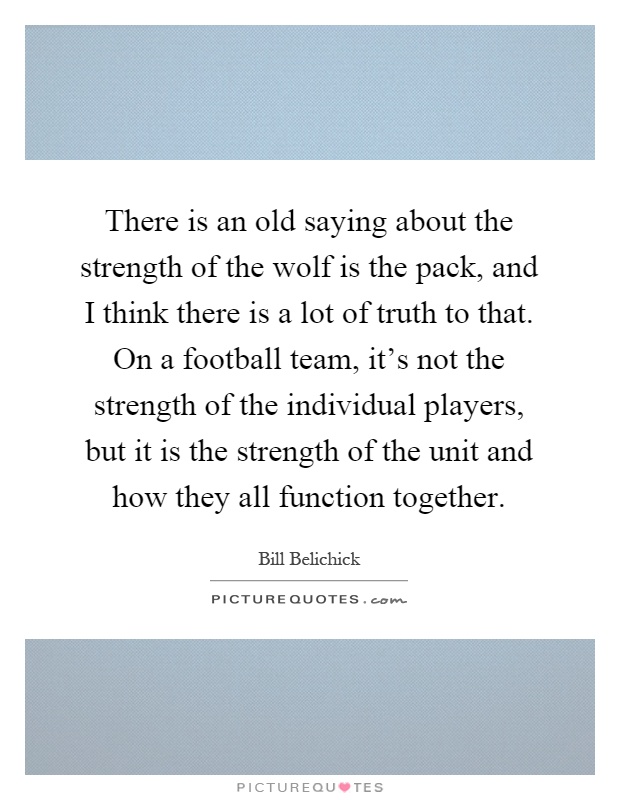 There is an old saying about the strength of the wolf is the pack, and I think there is a lot of truth to that. On a football team, it's not the strength of the individual players, but it is the strength of the unit and how they all function together Picture Quote #1