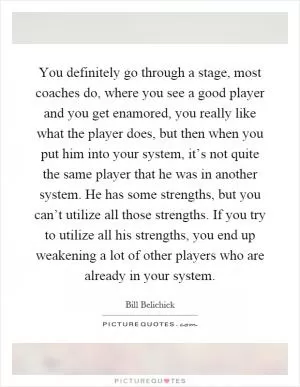 You definitely go through a stage, most coaches do, where you see a good player and you get enamored, you really like what the player does, but then when you put him into your system, it’s not quite the same player that he was in another system. He has some strengths, but you can’t utilize all those strengths. If you try to utilize all his strengths, you end up weakening a lot of other players who are already in your system Picture Quote #1