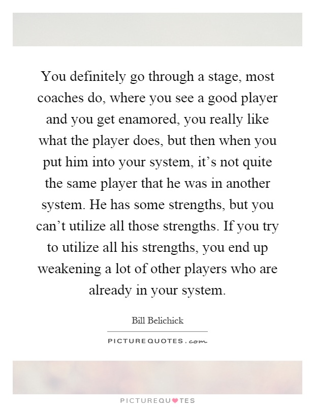 You definitely go through a stage, most coaches do, where you see a good player and you get enamored, you really like what the player does, but then when you put him into your system, it's not quite the same player that he was in another system. He has some strengths, but you can't utilize all those strengths. If you try to utilize all his strengths, you end up weakening a lot of other players who are already in your system Picture Quote #1
