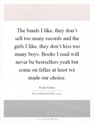 The bands I like, they don’t sell too many records and the girls I like, they don’t kiss too many boys. Books I read will never be bestsellers yeah but come on fellas at least we made our choice Picture Quote #1
