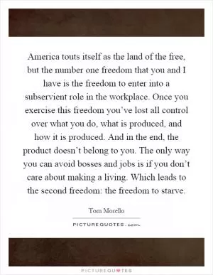 America touts itself as the land of the free, but the number one freedom that you and I have is the freedom to enter into a subservient role in the workplace. Once you exercise this freedom you’ve lost all control over what you do, what is produced, and how it is produced. And in the end, the product doesn’t belong to you. The only way you can avoid bosses and jobs is if you don’t care about making a living. Which leads to the second freedom: the freedom to starve Picture Quote #1