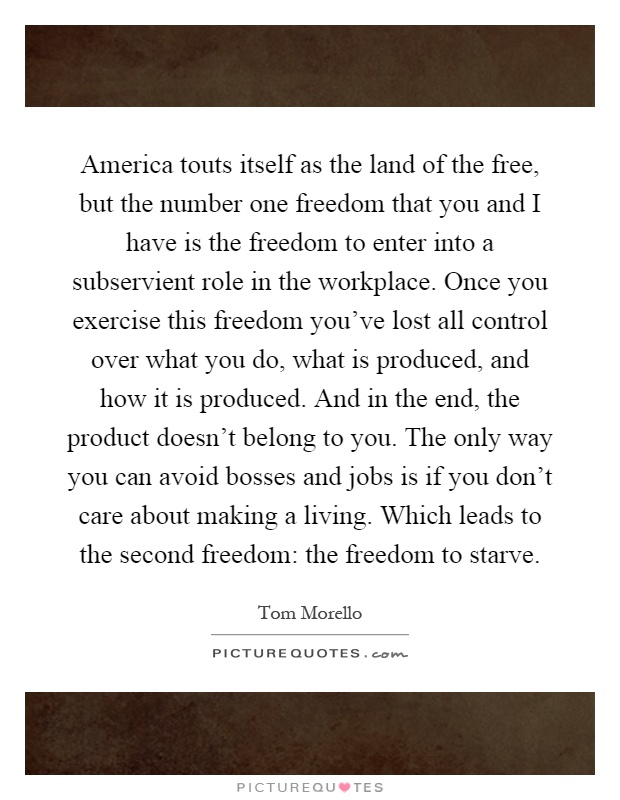 America touts itself as the land of the free, but the number one freedom that you and I have is the freedom to enter into a subservient role in the workplace. Once you exercise this freedom you've lost all control over what you do, what is produced, and how it is produced. And in the end, the product doesn't belong to you. The only way you can avoid bosses and jobs is if you don't care about making a living. Which leads to the second freedom: the freedom to starve Picture Quote #1