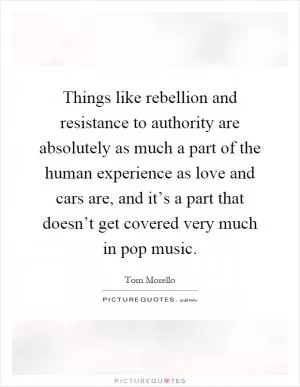 Things like rebellion and resistance to authority are absolutely as much a part of the human experience as love and cars are, and it’s a part that doesn’t get covered very much in pop music Picture Quote #1